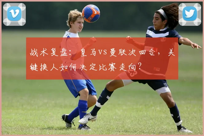 战术复盘：皇马vs曼联次回合，关键换人如何决定比赛走向？