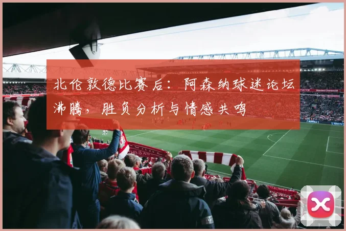 北伦敦德比赛后：阿森纳球迷论坛沸腾，胜负分析与情感共鸣
