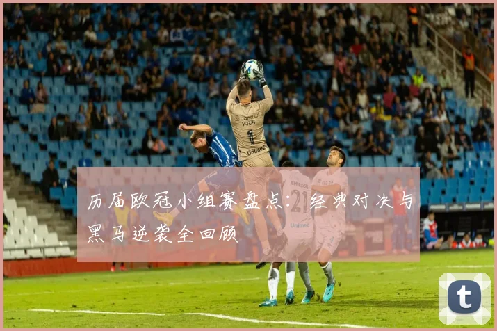 历届欧冠小组赛盘点：经典对决与黑马逆袭全回顾