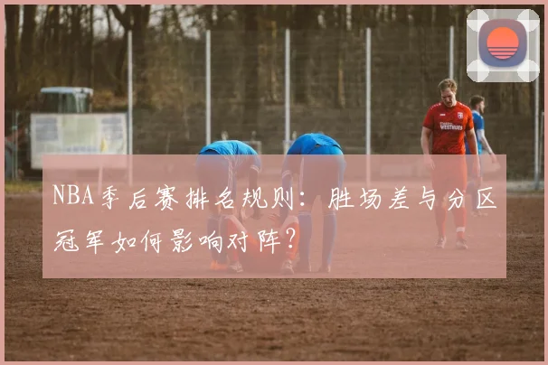 NBA季后赛排名规则：胜场差与分区冠军如何影响对阵？