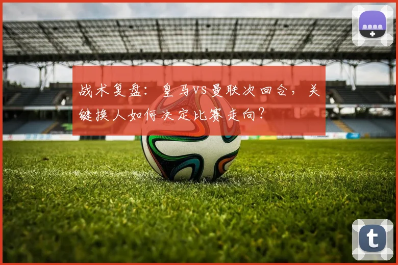 战术复盘：皇马vs曼联次回合，关键换人如何决定比赛走向？