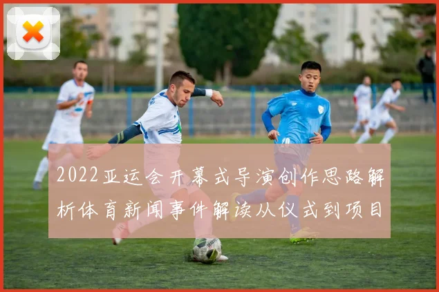 2022亚运会开幕式导演创作思路解析体育新闻事件解读从仪式到项目展示