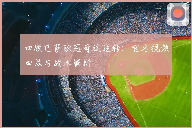 回顾巴萨欧冠奇迹逆转：官方视频回放与战术解析