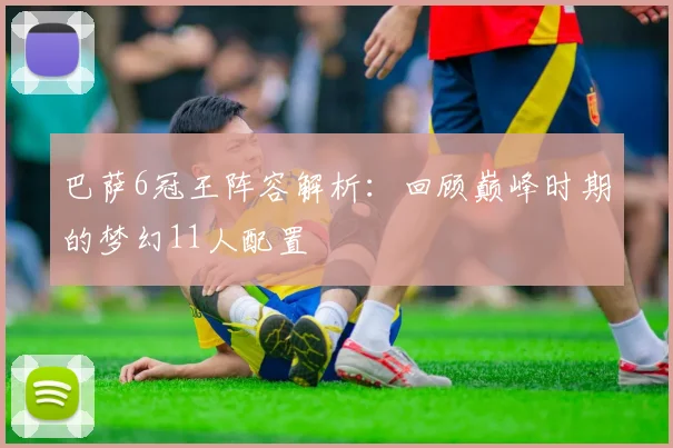 巴萨6冠王阵容解析:回顾巅峰时期的梦幻11人配置
