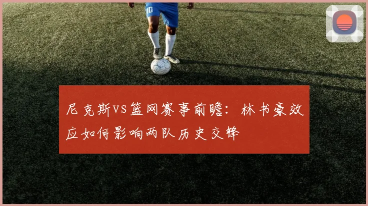 尼克斯vs篮网赛事前瞻:林书豪效应如何影响两队历史交锋