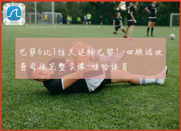 巴萨6比1惊天逆转巴黎！回顾诺坎普奇迹完整录像-哇哈体育